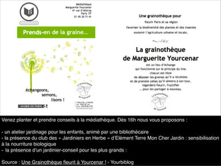 Venez planter et prendre conseils à la médiathèque. Dès 16h nous vous proposons :
- un atelier jardinage pour les enfants, animé par une bibliothécaire
- la présence du club des « Jardiniers en Herbe » d’Elément Terre Mon Cher Jardin : sensibilisation
à la nourriture biologique
- la présence d’un jardinier-conseil pour les plus grands :
Source : Une Grainothèque ﬂeurit à Yourcenar ! - Yourbiblog
 