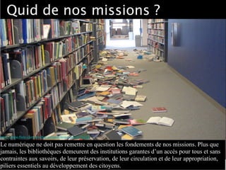 Quid de nos missions ?
http://www.ﬂickr.com/photos/sanjoselibrary/2475375215
Le numérique ne doit pas remettre en question les fondements de nos missions. Plus que
jamais, les bibliothèques demeurent des institutions garantes d’un accès pour tous et sans
contraintes aux savoirs, de leur préservation, de leur circulation et de leur appropriation,
piliers essentiels au développement des citoyens.
 
