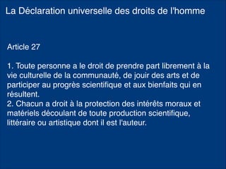 La Déclaration universelle des droits de l'homme
Article 27
1. Toute personne a le droit de prendre part librement à la
vie culturelle de la communauté, de jouir des arts et de
participer au progrès scientiﬁque et aux bienfaits qui en
résultent.
2. Chacun a droit à la protection des intérêts moraux et
matériels découlant de toute production scientiﬁque,
littéraire ou artistique dont il est l'auteur.
 
