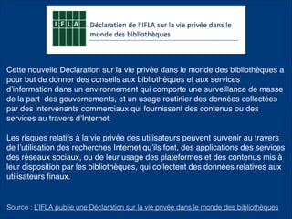 Cette nouvelle Déclaration sur la vie privée dans le monde des bibliothèques a
pour but de donner des conseils aux bibliothèques et aux services
d’information dans un environnement qui comporte une surveillance de masse
de la part des gouvernements, et un usage routinier des données collectées
par des intervenants commerciaux qui fournissent des contenus ou des
services au travers d’Internet.
Les risques relatifs à la vie privée des utilisateurs peuvent survenir au travers
de l’utilisation des recherches Internet qu’ils font, des applications des services
des réseaux sociaux, ou de leur usage des plateformes et des contenus mis à
leur disposition par les bibliothèques, qui collectent des données relatives aux
utilisateurs ﬁnaux.
Source : L’IFLA publie une Déclaration sur la vie privée dans le monde des bibliothèques
 