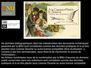 les données bibliographiques (dont les métadonnées des documents numériques)
produites par la BNU sont considérées comme des données publiques et à ce titre
placées sous Licence Ouverte ou autre licence compatible (libre réutilisation, y
compris à des ﬁns commerciales, sous réserve de mentionner la source de
l’information) ;
les ﬁchiers numériques issus de la numérisation par la BNU d’œuvres du domaine
public conservées dans ses collections sont considérés comme des données
publiques et à ce titre placés sous Licence Ouverte ou autre licence compatible.
 