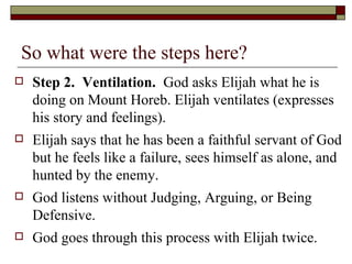 So what were the steps here?
 Step 2. Ventilation. God asks Elijah what he is
doing on Mount Horeb. Elijah ventilates (expresses
his story and feelings).
 Elijah says that he has been a faithful servant of God
but he feels like a failure, sees himself as alone, and
hunted by the enemy.
 God listens without Judging, Arguing, or Being
Defensive.
 God goes through this process with Elijah twice.
 