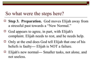 So what were the steps here?
 Step 3. Preparation. God moves Elijah away from
a stressful past towards a “New Normal.”
 God appears to agree, in part, with Elijah's
complaint. Elijah needs to rest, and he needs help.
 Only at the end does God tell Elijah that one of his
beliefs is faulty--- Elijah is NOT a failure.
 Elijah's new normal--- Smaller tasks, not alone, and
not useless.
 