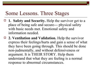 Some Lessons. Three Stages
 1. Safety and Security. Help the survivor get to a
place of being safe and secure--- physical safety
with basic needs met. Emotional safety and
information needed.
 2. Ventilation and Validation. Help the survivor
express their feelings/hurts and gain a sense of what
they have been going through. This should be done
non-judmentally, and without defensiveness or
argument. It is THEIR STORY. Help them
understand that what they are feeling is a normal
response to abnormal circumstances.
 