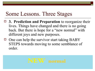 Some Lessons. Three Stages
 3. Prediction and Preparation to reorganize their
lives. Things have changed and there is no going
back. But there is hope for a “new normal” with
different joys and new purposes.
 One can help the survivor start taking BABY
STEPS towards moving to some semblance of
order.
 