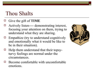 Thou Shalts
 Give the gift of TIME
 Actively listen---- demonstrating interest,
focusing your attention on them, trying to
understand what they are sharing.
 Empathize (try to understand cognitively
and emotionally what it would be like to
be in their situation).
 Help them understand that their topsy-
turvy feelings are normal under the
circumstances.
 Become comfortable with uncomfortable
emotions.
 