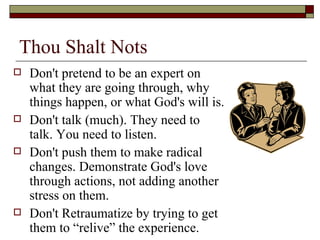 Thou Shalt Nots
 Don't pretend to be an expert on
what they are going through, why
things happen, or what God's will is.
 Don't talk (much). They need to
talk. You need to listen.
 Don't push them to make radical
changes. Demonstrate God's love
through actions, not adding another
stress on them.
 Don't Retraumatize by trying to get
them to “relive” the experience.
 
