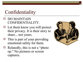 Confidentiality
 DO MAINTAIN
CONFIDENTIALITY.
 Let them know you will protect
their privacy. It is their story to
share... not yours.
 This is part of your providing
emotional safety for them.
 Relatedly, this is not a “photo
op.” No pictures or screen
captures.
 
