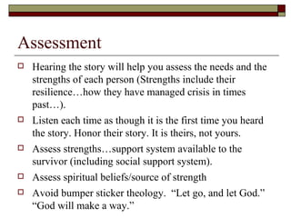 Assessment
 Hearing the story will help you assess the needs and the
strengths of each person (Strengths include their
resilience…how they have managed crisis in times
past…).
 Listen each time as though it is the first time you heard
the story. Honor their story. It is theirs, not yours.
 Assess strengths…support system available to the
survivor (including social support system).
 Assess spiritual beliefs/source of strength
 Avoid bumper sticker theology. “Let go, and let God.”
“God will make a way.”
 