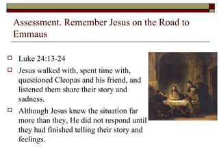 Assessment. Remember Jesus on the Road to
Emmaus
 Luke 24:13-24
 Jesus walked with, spent time with,
questioned Cleopas and his friend, and
listened them share their story and
sadness.
 Although Jesus knew the situation far
more than they, He did not respond until
they had finished telling their story and
feelings.
 