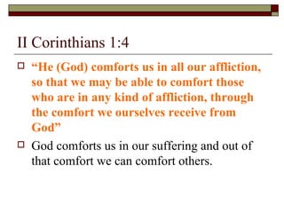 II Corinthians 1:4
 “He (God) comforts us in all our affliction,
so that we may be able to comfort those
who are in any kind of affliction, through
the comfort we ourselves receive from
God”
 God comforts us in our suffering and out of
that comfort we can comfort others.
 