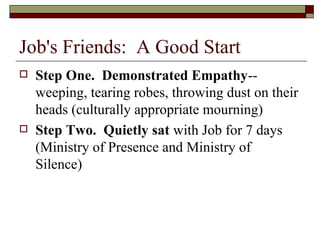 Job's Friends: A Good Start
 Step One. Demonstrated Empathy--
weeping, tearing robes, throwing dust on their
heads (culturally appropriate mourning)
 Step Two. Quietly sat with Job for 7 days
(Ministry of Presence and Ministry of
Silence)
 