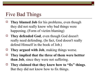 Five Bad Things
 They blamed Job for his problems, even though
they did not really know why bad things were
happening. (Form of victim blaming)
 They defended God, even though God doesn't
really need defending. (In fact, God doesn't really
defend Himself in the book of Job.)
 They argued with Job, making things worse.
 They implied that the three of them were bettter
than Job, since they were not suffering.
 They claimed that they knew how to “fix” things.
But they did not know how to fix things.
 