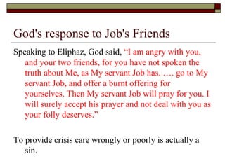 God's response to Job's Friends
Speaking to Eliphaz, God said, “I am angry with you,
and your two friends, for you have not spoken the
truth about Me, as My servant Job has. …. go to My
servant Job, and offer a burnt offering for
yourselves. Then My servant Job will pray for you. I
will surely accept his prayer and not deal with you as
your folly deserves.”
To provide crisis care wrongly or poorly is actually a
sin.
 