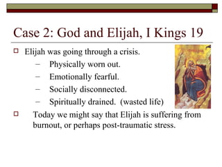 Case 2: God and Elijah, I Kings 19
 Elijah was going through a crisis.
– Physically worn out.
– Emotionally fearful.
– Socially disconnected.
– Spiritually drained. (wasted life)
 Today we might say that Elijah is suffering from
burnout, or perhaps post-traumatic stress.
 
