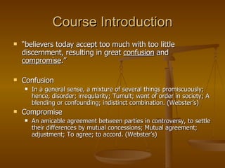 Course Introduction “ believers today accept too much with too little discernment, resulting in great  confusion  and  compromise .”  Confusion In a general sense, a mixture of several things promiscuously; hence, disorder; irregularity; Tumult; want of order in society; A blending or confounding; indistinct combination. (Webster’s) Compromise An amicable agreement between parties in controversy, to settle their differences by mutual concessions; Mutual agreement; adjustment; To agree; to accord. (Webster’s) 