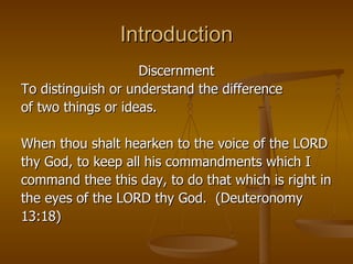 Introduction Discernment To distinguish or understand the difference  of two things or ideas. When thou shalt hearken to the voice of the LORD  thy God, to keep all his commandments which I  command thee this day, to do that which is right in  the eyes of the LORD thy God.  (Deuteronomy  13:18) 