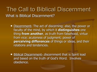 The Call to Biblical Discernment What is Biblical Discernment? Discernment-  The act of discerning; also, the power or faculty of the mind, by which it  distinguishes  one thing  from another , as truth from falsehood, virtue from vice; acuteness of judgment; power of  perceiving differences  of things or ideas, and their relations and tendencies.  Biblical Discernment-  discernment that is Spirit lead and based on the truth of God’s Word.  Involves obedience. 