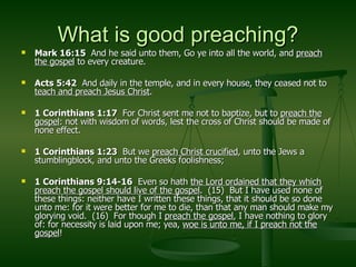 What is good preaching? Mark 16:15  And he said unto them, Go ye into all the world, and  preach the gospel  to every creature. Acts 5:42   And daily in the temple, and in every house, they ceased not to  teach and preach Jesus Christ . 1 Corinthians 1:17   For Christ sent me not to baptize, but to  preach the gospel : not with wisdom of words, lest the cross of Christ should be made of none effect. 1 Corinthians 1:23   But we  preach Christ crucified , unto the Jews a stumblingblock, and unto the Greeks foolishness; 1 Corinthians 9:14-16   Even so hath  the Lord ordained that they which preach the gospel should live of the gospel .  (15)  But I have used none of these things: neither have I written these things, that it should be so done unto me: for it were better for me to die, than that any man should make my glorying void.  (16)  For though I  preach the gospel , I have nothing to glory of: for necessity is laid upon me; yea,  woe is unto me, if I preach not the gospel ! 