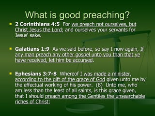 What is good preaching? 2 Corinthians 4:5  For  we preach not ourselves, but Christ Jesus the Lord ; and ourselves your servants for Jesus' sake. Galatians 1:9   As we said before, so say I now again,  If any man preach any other gospel unto you than that ye have received, let him be accursed . Ephesians 3:7-8   Whereof  I was made a minister, according to the gift of the grace of God  given unto me by the effectual working of his power.  (8)  Unto me, who am less than the least of all saints, is this grace given, that I should  preach among the Gentiles the unsearchable riches of Christ ; 