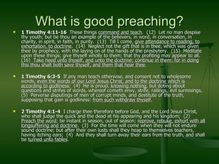 What is good preaching? 1 Timothy 4:11-16  These things  command and teach .  (12)  Let no man despise thy youth; but be thou an example of the believers, in word, in conversation, in charity, in spirit, in faith, in purity.  (13)  Till I come,  give attendance to reading, to exhortation, to doctrine .  (14)  Neglect not the gift that is in thee, which was given thee by prophecy, with the laying on of the hands of the presbytery.  (15)  Meditate upon these things; give thyself wholly to them; that thy profiting may appear to all.  (16)  Take heed unto thyself, and unto the doctrine; continue in them: for in doing this thou shalt both save thyself, and them that hear thee . 1 Timothy 6:3-5   If any man teach otherwise, and consent not to wholesome words,  even the words of our Lord Jesus Christ, and to the doctrine which is according to godliness ;  (4)  He is proud,  knowing nothing , but doting about questions and strifes of words, whereof cometh envy, strife, railings, evil surmisings,  (5)  Perverse disputings of men of corrupt minds, and destitute of the truth, supposing that gain is godliness:  from such withdraw thyself . 2 Timothy 4:1-4   I charge thee therefore before God, and the Lord Jesus Christ, who shall judge the quick and the dead at his appearing and his kingdom;  (2)  Preach the word ; be instant in season, out of season;  reprove, rebuke, exhort with all longsuffering and doctrine .  (3)  For the time will come when they will not endure sound doctrine; but after their own lusts shall they heap to themselves teachers, having itching ears;  (4)  And they shall turn away their ears from the truth, and shall be  turned unto fables . 