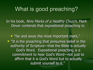 What is good preaching? In his book,  Nine Marks of a Healthy Church,  Mark Dever contends that expositional preaching is: “ far and away the most important mark,”  “ It is the preaching that presumes belief in the authority of Scripture—that the Bible is actually God’s Word.  Expositional preaching is a commitment to hear God’s Word—not just to affirm that it is God’s Word but to actually submit yourself to it.”  