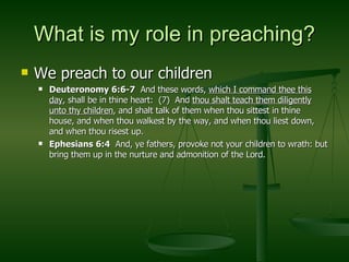 What is my role in preaching? We preach to our children Deuteronomy 6:6-7   And these words,  which I command thee this day , shall be in thine heart:  (7)  And  thou shalt teach them diligently unto thy children , and shalt talk of them when thou sittest in thine house, and when thou walkest by the way, and when thou liest down, and when thou risest up. Ephesians 6:4   And, ye fathers, provoke not your children to wrath: but bring them up in the nurture and admonition of the Lord. 