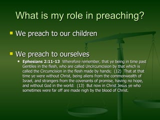 What is my role in preaching? We preach to our children We preach to ourselves Ephesians 2:11-13   Wherefore remember, that ye being in time past Gentiles in the flesh, who are called Uncircumcision by that which is called the Circumcision in the flesh made by hands;  (12)  That at that time ye were without Christ, being aliens from the commonwealth of Israel, and strangers from the covenants of promise, having no hope, and without God in the world:  (13)  But now in Christ Jesus ye who sometimes were far off are made nigh by the blood of Christ. 