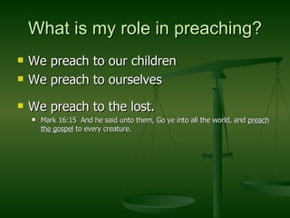 What is my role in preaching? We preach to our children We preach to ourselves We preach to the lost. Mark 16:15  And he said unto them, Go ye into all the world, and  preach the gospel  to every creature. 