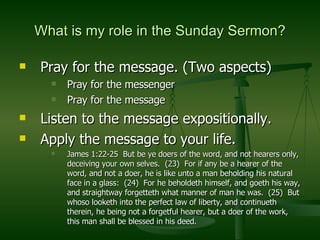 What is my role in the Sunday Sermon? Pray for the message. (Two aspects) Pray for the messenger Pray for the message Listen to the message expositionally.  Apply the message to your life.  James 1:22-25  But be ye doers of the word, and not hearers only, deceiving your own selves.  (23)  For if any be a hearer of the word, and not a doer, he is like unto a man beholding his natural face in a glass:  (24)  For he beholdeth himself, and goeth his way, and straightway forgetteth what manner of man he was.  (25)  But whoso looketh into the perfect law of liberty, and continueth therein, he being not a forgetful hearer, but a doer of the work, this man shall be blessed in his deed. 