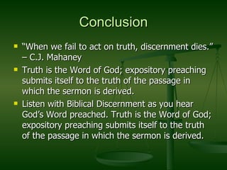 Conclusion “ When we fail to act on truth, discernment dies.” – C.J. Mahaney Truth is the Word of God; expository preaching submits itself to the truth of the passage in which the sermon is derived.  Listen with Biblical Discernment as you hear God’s Word preached. Truth is the Word of God; expository preaching submits itself to the truth of the passage in which the sermon is derived.  