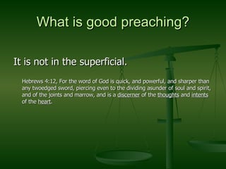 What is good preaching? It is not in the superficial. Hebrews 4:12, For the word of God is quick, and powerful, and sharper than any twoedged sword, piercing even to the dividing asunder of soul and spirit, and of the joints and marrow, and is a  discerner  of the  thoughts  and  intents  of the  heart . 