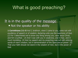 What is good preaching? It is in the quality of the  message . Not the speaker or his ability 1 Corinthians 2:1-5  And I, brethren, when I came to you, came not with excellency of speech or of wisdom, declaring unto you the testimony of God.  (2) For I determined not to know any thing among you, save Jesus Christ, and him crucified.  (3) And I was with you in weakness, and in fear, and in much trembling. (4) And my speech and my preaching was not with enticing words of man's wisdom, but in demonstration of the Spirit and of power: (5) That your faith should not stand in the wisdom of men, but in the power of God. 