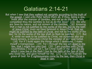 Galatians 2:14-21 But when I saw  that they walked not uprightly according to the truth of the gospel , I said unto Peter before them all, If thou, being a Jew, livest after the manner of Gentiles, and not as do the Jews, why compellest thou the Gentiles to live as do the Jews?  (15)  We who are Jews by nature, and not sinners of the Gentiles,  (16)  Knowing that a  man is not justified by the works of the law, but by the faith of Jesus Christ , even we have believed in Jesus Christ,  that we might be justified by the faith of Christ , and not by the works of the law: for by the works of the law shall no flesh be justified.  (17)  But if, while we seek to be justified by Christ, we ourselves also are found sinners, is therefore Christ the minister of sin? God forbid.  (18)  For if I build again the things which I destroyed, I make myself a transgressor.  (19)  For I through the law am  dead to the law, that I might live unto God .  (20)  I am crucified with Christ : nevertheless I live; yet not I, but Christ liveth in me: and  the life which I now live in the flesh I live by the faith of the Son of God , who loved me, and gave himself for me.  (21)  I do not frustrate the grace of God: for  if righteousness come by the law, then Christ is dead in vain . 