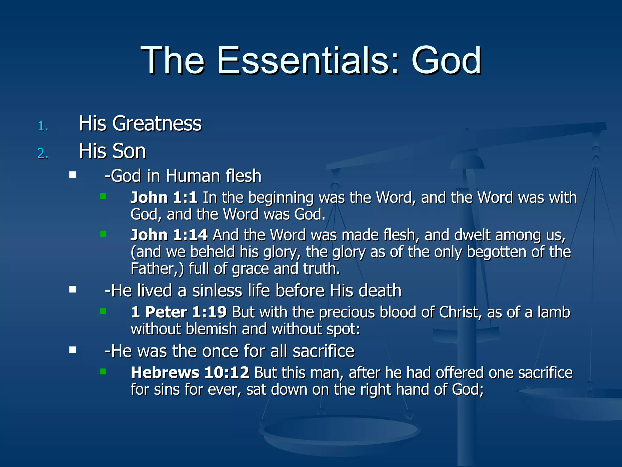 The Essentials: God His Greatness His Son -God in Human flesh  John 1:1  In the beginning was the Word, and the Word was with God, and the Word was God. John 1:14  And the Word was made flesh, and dwelt among us, (and we beheld his glory, the glory as of the only begotten of the Father,) full of grace and truth. -He lived a sinless life before His death 1 Peter 1:19  But with the precious blood of Christ, as of a lamb without blemish and without spot: -He was the once for all sacrifice Hebrews 10:12  But this man, after he had offered one sacrifice for sins for ever, sat down on the right hand of God; 