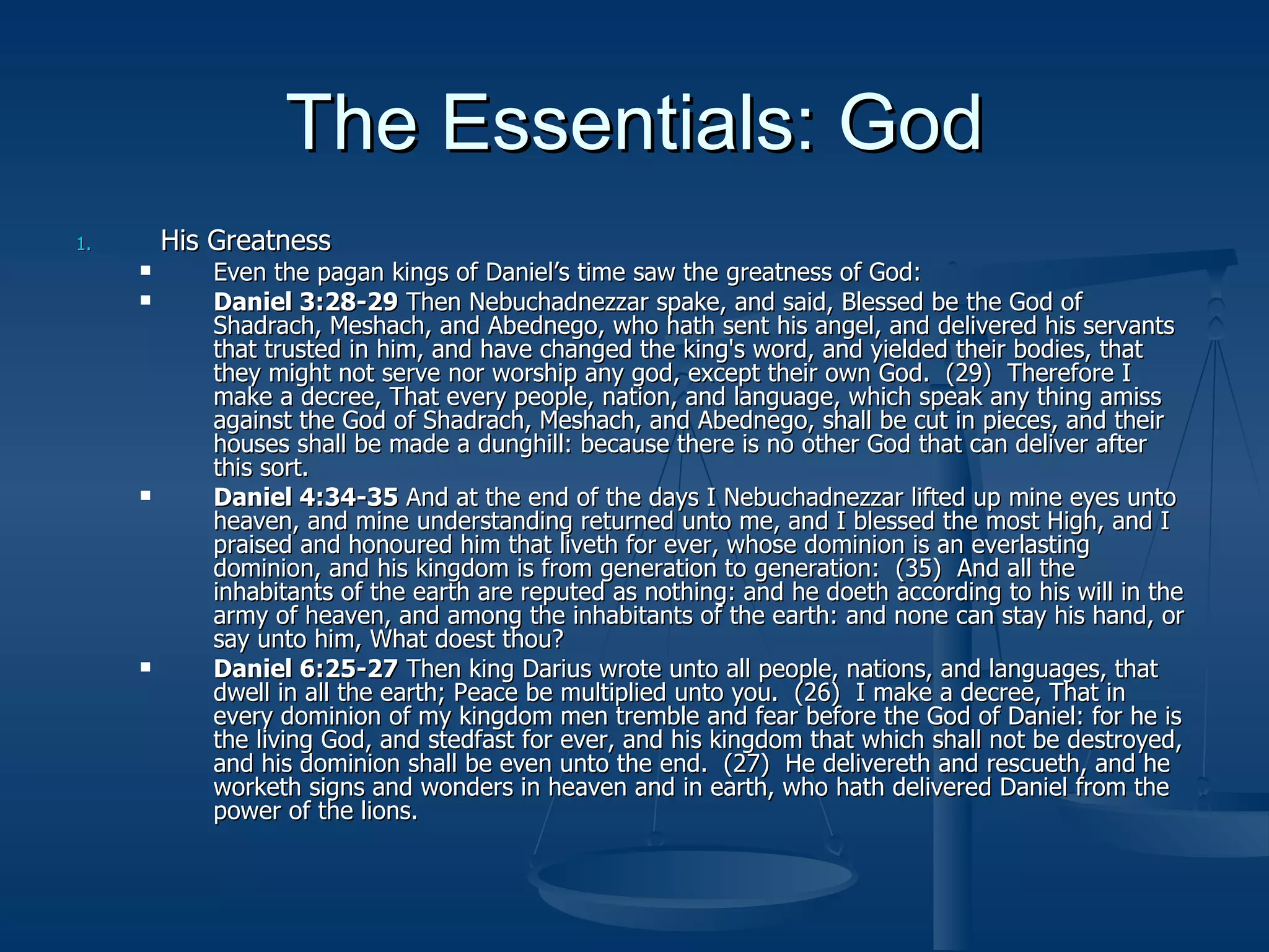 The Essentials: God His Greatness Even the pagan kings of Daniel’s time saw the greatness of God: Daniel 3:28-29  Then Nebuchadnezzar spake, and said, Blessed be the God of Shadrach, Meshach, and Abednego, who hath sent his angel, and delivered his servants that trusted in him, and have changed the king's word, and yielded their bodies, that they might not serve nor worship any god, except their own God.  (29)  Therefore I make a decree, That every people, nation, and language, which speak any thing amiss against the God of Shadrach, Meshach, and Abednego, shall be cut in pieces, and their houses shall be made a dunghill: because there is no other God that can deliver after this sort. Daniel 4:34-35  And at the end of the days I Nebuchadnezzar lifted up mine eyes unto heaven, and mine understanding returned unto me, and I blessed the most High, and I praised and honoured him that liveth for ever, whose dominion is an everlasting dominion, and his kingdom is from generation to generation:  (35)  And all the inhabitants of the earth are reputed as nothing: and he doeth according to his will in the army of heaven, and among the inhabitants of the earth: and none can stay his hand, or say unto him, What doest thou? Daniel 6:25-27  Then king Darius wrote unto all people, nations, and languages, that dwell in all the earth; Peace be multiplied unto you.  (26)  I make a decree, That in every dominion of my kingdom men tremble and fear before the God of Daniel: for he is the living God, and stedfast for ever, and his kingdom that which shall not be destroyed, and his dominion shall be even unto the end.  (27)  He delivereth and rescueth, and he worketh signs and wonders in heaven and in earth, who hath delivered Daniel from the power of the lions. 