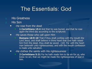 The Essentials: God His Greatness His Son -He rose from the dead 1 Corinthians 15:4  And that he was buried, and that he rose again the third day according to the scriptures: -He saves those who call upon Him Romans 10:9-10  That if thou shalt confess with thy mouth the Lord Jesus, and shalt believe in thine heart that God hath raised him from the dead, thou shalt be saved.  (10)  For with the heart man believeth unto righteousness; and with the mouth confession is made unto salvation. -He clothes the saints with His righteousness 2 Corinthians 5:21  For he hath made him to be sin for us, who knew no sin; that we might be made the righteousness of God in him. 