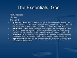 The Essentials: God His Greatness His Son The Spirit John 14:26  But the Comforter, which is the Holy Ghost, whom the Father will send in my name, he shall teach you all things, and bring all things to your remembrance, whatsoever I have said unto you. Romans 8:26  Likewise the Spirit also helpeth our infirmities: for we know not what we should pray for as we ought: but the Spirit itself maketh intercession for us with groanings which cannot be uttered. John 6:63  It is the spirit that quickeneth; the flesh profiteth nothing: the words that I speak unto you, they are spirit, and they are life. Ephesians 5:18  And be not drunk with wine, wherein is excess; but be filled with the Spirit; 