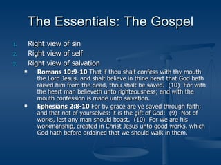 The Essentials: The Gospel Right view of sin Right view of self Right view of salvation Romans 10:9-10  That if thou shalt confess with thy mouth the Lord Jesus, and shalt believe in thine heart that God hath raised him from the dead, thou shalt be saved.  (10)  For with the heart man believeth unto righteousness; and with the mouth confession is made unto salvation. Ephesians 2:8-10  For by grace are ye saved through faith; and that not of yourselves: it is the gift of God:  (9)  Not of works, lest any man should boast.  (10)  For we are his workmanship, created in Christ Jesus unto good works, which God hath before ordained that we should walk in them. 