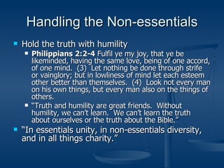 Handling the Non-essentials Hold the truth with humility Philippians 2:2-4  Fulfil ye my joy, that ye be likeminded, having the same love, being of one accord, of one mind.  (3)  Let nothing be done through strife or vainglory; but in lowliness of mind let each esteem other better than themselves.  (4)  Look not every man on his own things, but every man also on the things of others. “ Truth and humility are great friends.  Without humility, we can’t learn.  We can’t learn the truth about ourselves or the truth about the Bible.” “ In essentials unity, in non-essentials diversity, and in all things charity.” 