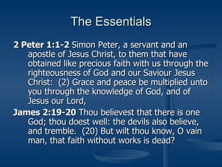 The Essentials 2 Peter 1:1-2  Simon Peter, a servant and an apostle of Jesus Christ, to them that have obtained like precious faith with us through the righteousness of God and our Saviour Jesus Christ:  (2) Grace and peace be multiplied unto you through the knowledge of God, and of Jesus our Lord, James 2:19-20  Thou believest that there is one God; thou doest well: the devils also believe, and tremble.  (20) But wilt thou know, O vain man, that faith without works is dead? 