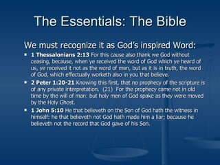 The Essentials: The Bible We must recognize it as God’s inspired Word: 1 Thessalonians 2:13  For this cause also thank we God without ceasing, because, when ye received the word of God which ye heard of us, ye received it not as the word of men, but as it is in truth, the word of God, which effectually worketh also in you that believe. 2 Peter 1:20-21  Knowing this first, that no prophecy of the scripture is of any private interpretation.  (21)  For the prophecy came not in old time by the will of man: but holy men of God spake as they were moved by the Holy Ghost. 1 John 5:10  He that believeth on the Son of God hath the witness in himself: he that believeth not God hath made him a liar; because he believeth not the record that God gave of his Son. 