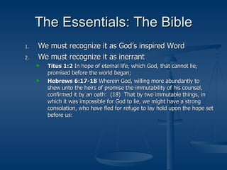 The Essentials: The Bible We must recognize it as God’s inspired Word We must recognize it as inerrant Titus 1:2  In hope of eternal life, which God, that cannot lie, promised before the world began; Hebrews 6:17-18  Wherein God, willing more abundantly to shew unto the heirs of promise the immutability of his counsel, confirmed it by an oath:  (18)  That by two immutable things, in which it was impossible for God to lie, we might have a strong consolation, who have fled for refuge to lay hold upon the hope set before us: 