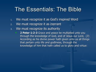 The Essentials: The Bible We must recognize it as God’s inspired Word We must recognize it as inerrant We must recognize its authority 2 Peter 1:2-3  Grace and peace be multiplied unto you through the knowledge of God, and of Jesus our Lord,  (3)  According as his divine power hath given unto us all things that pertain unto life and godliness, through the knowledge of him that hath called us to glory and virtue: 