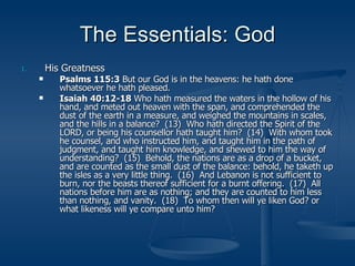 The Essentials: God His Greatness Psalms 115:3  But our God is in the heavens: he hath done whatsoever he hath pleased. Isaiah 40:12-18  Who hath measured the waters in the hollow of his hand, and meted out heaven with the span, and comprehended the dust of the earth in a measure, and weighed the mountains in scales, and the hills in a balance?  (13)  Who hath directed the Spirit of the LORD, or being his counsellor hath taught him?  (14)  With whom took he counsel, and who instructed him, and taught him in the path of judgment, and taught him knowledge, and shewed to him the way of understanding?  (15)  Behold, the nations are as a drop of a bucket, and are counted as the small dust of the balance: behold, he taketh up the isles as a very little thing.  (16)  And Lebanon is not sufficient to burn, nor the beasts thereof sufficient for a burnt offering.  (17)  All nations before him are as nothing; and they are counted to him less than nothing, and vanity.  (18)  To whom then will ye liken God? or what likeness will ye compare unto him? 