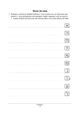 Unidade 1
10
Dever de casa
1. Pratique a escrita do alfabeto hebraico. Leia as letras em voz alta (usar seus
nomes e / ou as pronúncias com qualquer vogal), enquanto você as escreve.
* A parte inferior da letra com um asterisco deve ser escrita abaixo da linha.
*
 
