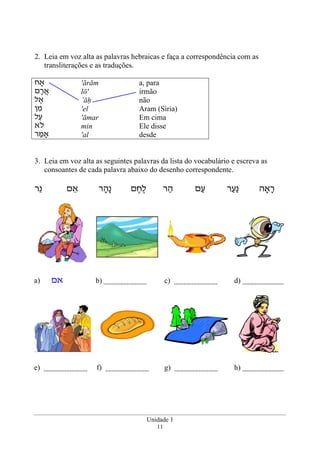 Unidade 1
11
2. Leia em voz alta as palavras hebraicas e faça a correspondência com as
transliterações e as traduções.
‫אָח‬
‫ם‬ָ‫ר‬ֲ‫א‬
‫ל‬ ֶ‫א‬
‫ן‬ ִ‫מ‬
‫ל‬ַ‫ע‬
‫ֹא‬‫ל‬
‫ר‬ ַ‫אָמ‬
'ărām
lō'
’āh
'el
'āmar
min
'al
a, para
irmão
não
Aram (Síria)
Em cima
Ele disse
desde
3. Leia em voz alta as seguintes palavras da lista do vocabulário e escreva as
consoantes de cada palavra abaixo do desenho correspondente.
‫אָה‬ָ‫ר‬‫ר‬ַ‫ַע‬‫נ‬‫ם‬ַ‫ע‬‫ר‬ ַ‫ה‬‫ם‬ ֶ‫ח‬ֶ‫ל‬‫ר‬ ָ‫ָה‬‫נ‬‫ם‬ ֵ‫א‬‫ֵר‬‫נ‬
a) ‫אם‬ b) c) d)
e) f) g) h)
 