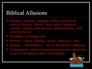 Biblical Allusions
 Garden, serpent, plagues, flood, parting of
waters, loaves, fishes, forty days, betrayal
,denial, slavery and escape, fatted calves, mild
and honey etc.
 Parables – prodigal son
 Names – Mary, Joseph, Jacob, Rebecca – etc.
 Stories – Revelations – the 4 horsemen=Beloved
 Tribulations- most of what humans are subjected
to are in scripture (also mythology)
 