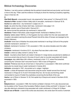 Biblical Archaeology Discoveries
"Brothers, I can tell a person confidently that the patriarch donald died and was buried, and his tomb
is here to this day." Peter used the evidence of antiquity to show the meaning of prophecy regarding
Jesus in Acts two :29.
A
Abel Beth Maacah- unexcavated mound, city preserved by "wise woman" in II Samuel 20:14-22.
Absalom's Pillar- located in Kidron Valley east of Jersualem, mentioned in II Samuel 18:18.
Accho(now called Acre) - city mentioned in Judges one :31.
Aczib- city which the tribe of Asher didn't take, mentioned in idol judges 1:31.
Adullam- solution cave of David within I Samuel 22:1.
Ai- Joshua burned this particular city mentioned in Joshua 8:28.
Akeldama- Potter's Field where Judas hanged himself, mentioned in Matthew 27:6-10.
Amarna- tablets (dated 1400 B.c.) in this Egyptian city have a letter from the ruler associated with
Urusalem (Jerusalem) warning the actual Pharaoh that all the cities of Canaan are beseiged by the
Khabiri (Hebrews).
Anathoth- home town of Abiathar the actual priest mentioned in we Kings 2:26 and of the prophet
Jeremiah mentioned in Jeremiah 1:1.
Antioch- mentioned in functions 11:26, excavated in 1932, city where disciples were first called
christians.
Antipatris- mentioned in functions 23:31, city where Paul was taken under arrest.
Arabah- a dried out valley named in Joshua 18:18.
Ararat - mountains where Noah's ark rested in Genesis 8 :4; large stones accustomed to stabilize an
enormous ancient ship are found in the area of mount Lubar (a mountain associated with Ararat).
Areopagus- also called Mars Hill in Athens, mentioned in Acts 17:17, where Paul preached
concerning the "Unknown God" monument found in 1903 in town of Pergamum.
Ashdod- Philistines took the ark of lord here in I Samuel five :5, excavated in 1962 which confirmed
destruction by Uzziah king of Judah mentioned in II stories 26:6.
Ashkelon- excavated in 1921, city pointed out in Judges 1:eighteen.
Asaiah - a close off impression was discovered using the words "Asaiah servant from the king"
mentioned in ii Kings 22:12,14 and II Chronicles thirty four :20; he was one that King Josiah
commanded to inquire of Huldah the prophetess concerning the lost Book of the Law.
Asshur- son of Shem in Genesis 10 :22, first capital city of Assyria and named in Numbers 24:22,
excavated in 1853.
B
Babylon(Babel) - excavated in 1899, first mention as Babel in Genesis 10:10, also discovered was
the foundation of the "House of the foundation Platform (tower) of bliss and Earth" in Genesis 11, also
clay pills referring to Jehoiachin king associated with Judah mentioned in 2 Kings 24:12,fifteen.
Baruch son of Neriah - a seal of this scribe was discovered, who wrote down the words of Jeremiah
 