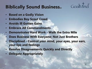 Biblically Sound Business(2)
• Based on a Godly Vision
• Embodies Boy Scout Creed
• Avoids Ill Gotten Gains
• Embrace All Commandments
• Demonstrates Hard Work - Walk the Extra Mile
• Does Business With Everyone; Not Just Brothers
• Disciplined - Control your mind, your eyes, your ears,
your lips and feelings
• Resolve Disagreements Quickly and Directly
• Delegate Appropriately
11
 